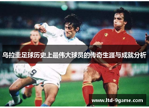 乌拉圭足球历史上最伟大球员的传奇生涯与成就分析 乌拉圭足球历史上最伟大球员的传奇生涯与成就分析