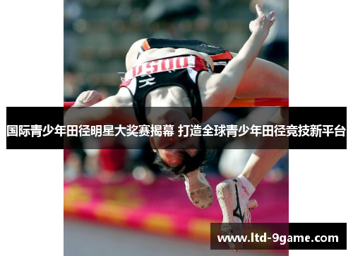 国际青少年田径明星大奖赛揭幕 打造全球青少年田径竞技新平台 国际青少年田径明星大奖赛揭幕 打造全球青少年田径竞技新平台