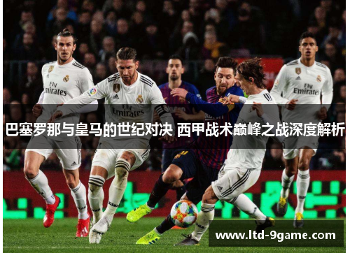 巴塞罗那与皇马的世纪对决 西甲战术巅峰之战深度解析 巴塞罗那与皇马的世纪对决 西甲战术巅峰之战深度解析