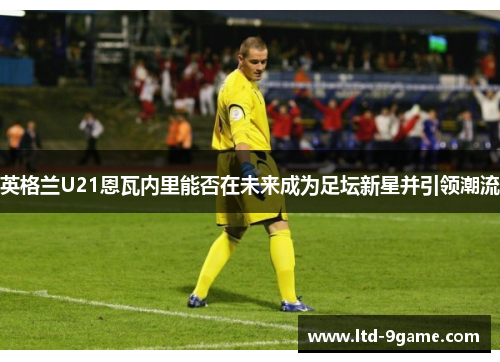 英格兰U21恩瓦内里能否在未来成为足坛新星并引领潮流 英格兰U21恩瓦内里能否在未来成为足坛新星并引领潮流