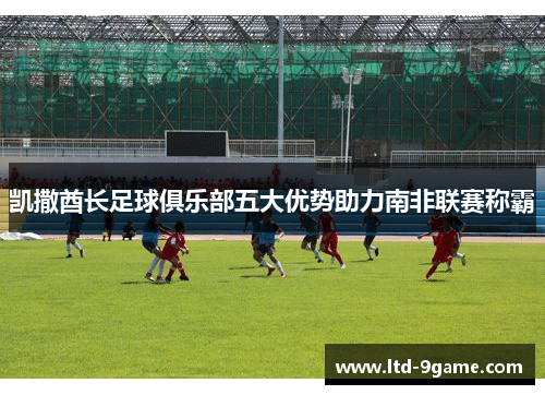 凯撒酋长足球俱乐部五大优势助力南非联赛称霸 凯撒酋长足球俱乐部五大优势助力南非联赛称霸