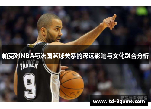 帕克对NBA与法国篮球关系的深远影响与文化融合分析 帕克对NBA与法国篮球关系的深远影响与文化融合分析