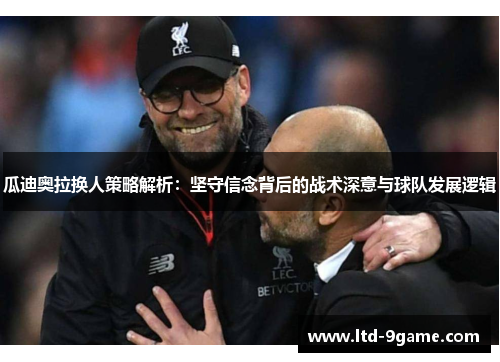 瓜迪奥拉换人策略解析：坚守信念背后的战术深意与球队发展逻辑