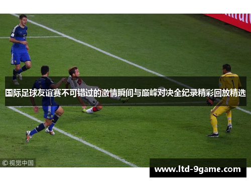 国际足球友谊赛不可错过的激情瞬间与巅峰对决全纪录精彩回放精选 国际足球友谊赛不可错过的激情瞬间与巅峰对决全纪录精彩回放精选