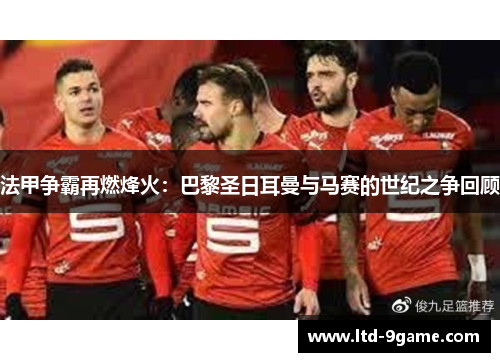 法甲争霸再燃烽火:巴黎圣日耳曼与马赛的世纪之争回顾 法甲争霸再燃烽火:巴黎圣日耳曼与马赛的世纪之争回顾