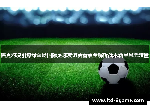 焦点对决引爆绿茵场国际足球友谊赛看点全解析战术新星恩怨碰撞