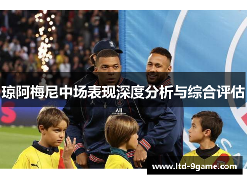 琼阿梅尼中场表现深度分析与综合评估 琼阿梅尼中场表现深度分析与综合评估