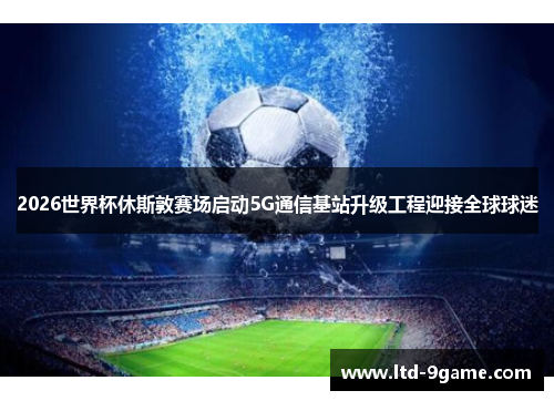 2026世界杯休斯敦赛场启动5G通信基站升级工程迎接全球球迷 2026世界杯休斯敦赛场启动5G通信基站升级工程迎接全球球迷