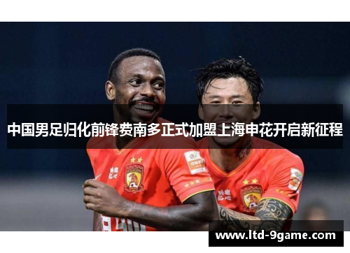 中国男足归化前锋费南多正式加盟上海申花开启新征程 中国男足归化前锋费南多正式加盟上海申花开启新征程