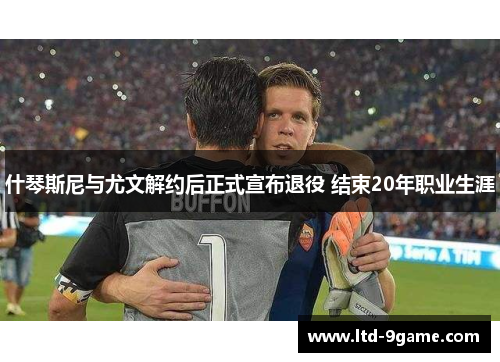 什琴斯尼与尤文解约后正式宣布退役 结束20年职业生涯