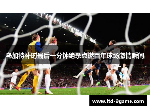 乌加特补时最后一分钟绝杀点燃百年球场激情瞬间 乌加特补时最后一分钟绝杀点燃百年球场激情瞬间