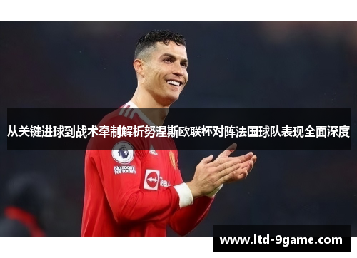 从关键进球到战术牵制解析努涅斯欧联杯对阵法国球队表现全面深度