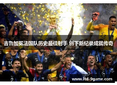 吉鲁加冕法国队历史最佳射手 创下新纪录成就传奇 吉鲁加冕法国队历史最佳射手 创下新纪录成就传奇