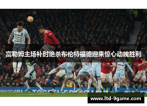 富勒姆主场补时绝杀布伦特福德迎来惊心动魄胜利