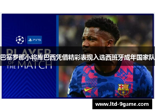 巴塞罗那小将库巴西凭借精彩表现入选西班牙成年国家队 巴塞罗那小将库巴西凭借精彩表现入选西班牙成年国家队