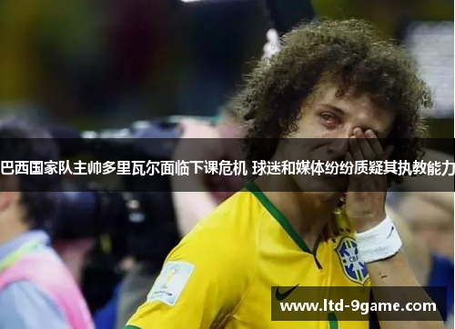 巴西国家队主帅多里瓦尔面临下课危机 球迷和媒体纷纷质疑其执教能力