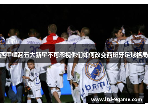 西甲崛起五大新星不可忽视他们如何改变西班牙足球格局 西甲崛起五大新星不可忽视他们如何改变西班牙足球格局