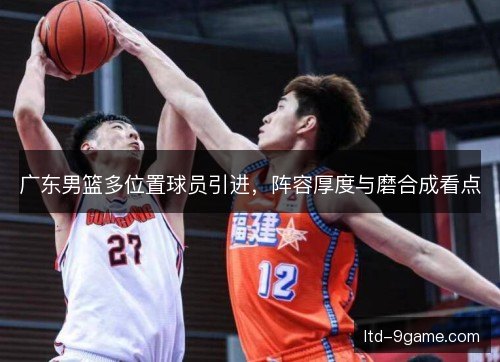 广东男篮多位置球员引进,阵容厚度与磨合成看点 广东男篮多位置球员引进,阵容厚度与磨合成看点