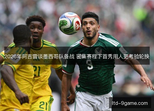 2026年阿吉雷谈墨西哥队备战 密集赛程下首秀用人更考验轮换